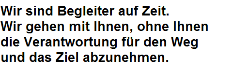 Wir sind Begleiter auf Zeit. Wir gehen mit Ihnen, ohne Ihnen die Verantwortung für den Weg und das Ziel abzunehmen. Wir sind Begleiter auf Zeit. Wir gehen mit Ihnen, ohne Ihnen die Verantwortung für den Weg und das Ziel abzunehmen.